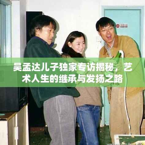 吴孟达儿子独家专访揭秘，艺术人生的继承与发扬之路