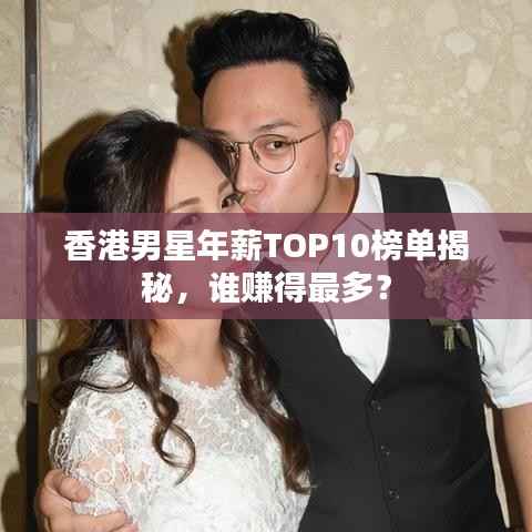 香港男星年薪TOP10榜单揭秘，谁赚得最多？