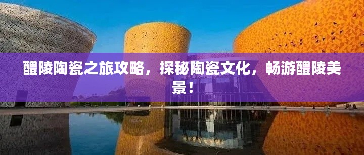 醴陵陶瓷之旅攻略,探秘陶瓷文化,畅游醴陵美景!