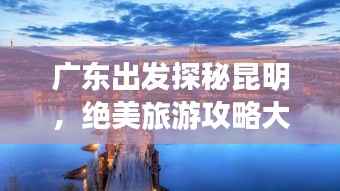广东出发探秘昆明，绝美旅游攻略大揭秘！