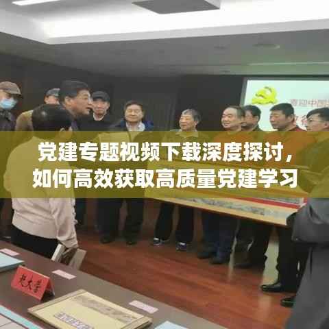 党建专题视频下载深度探讨,如何高效获取高质量党建学习资源?